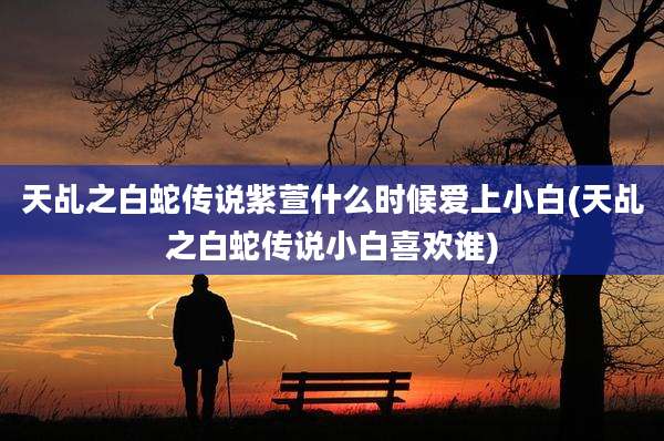天乩之白蛇传说紫萱什么时候爱上小白(天乩之白蛇传说小白喜欢谁)