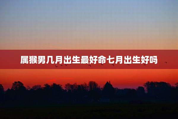 属猴男几月出生最好命七月出生好吗