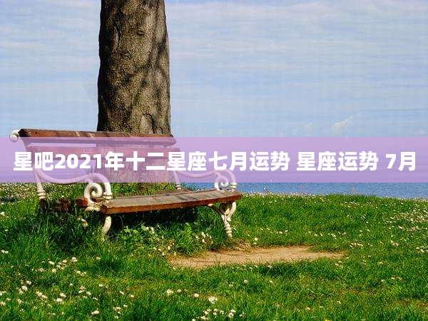 星吧2021年十二星座七月运势 星座运势 7月