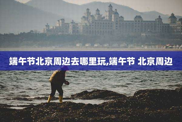 端午节北京周边去哪里玩,端午节 北京周边