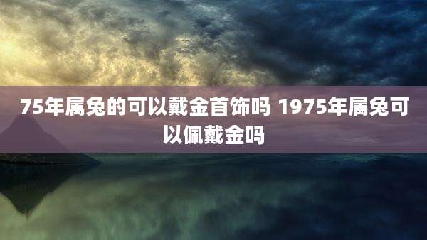 75年属兔的可以戴金首饰吗 1975年属兔可以佩戴金吗