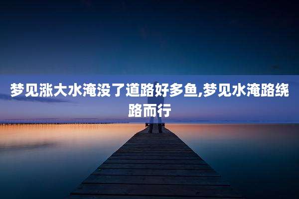 梦见涨大水淹没了道路好多鱼,梦见水淹路绕路而行