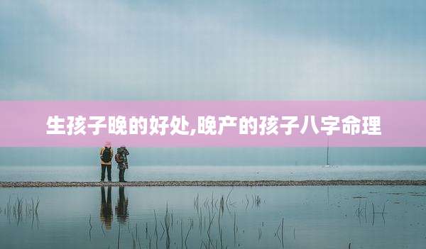 生孩子晚的好处,晚产的孩子八字命理