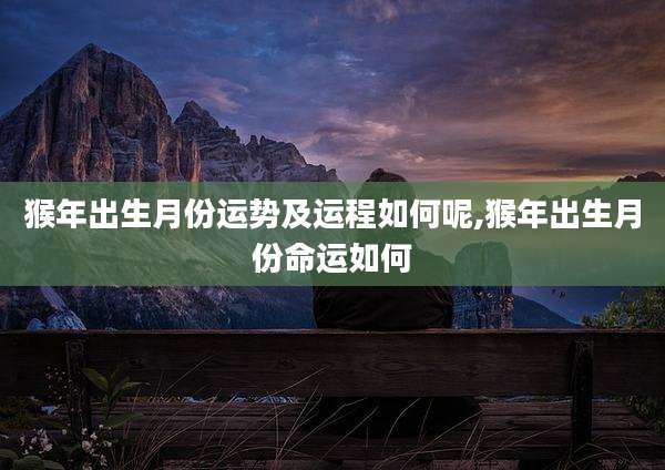 猴年出生月份运势及运程如何呢,猴年出生月份命运如何