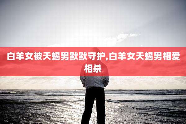 白羊女被天蝎男默默守护,白羊女天蝎男相爱相杀