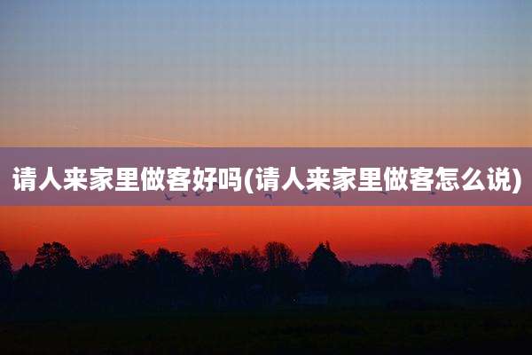 请人来家里做客好吗(请人来家里做客怎么说)