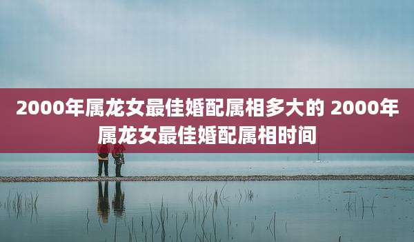 2000年属龙女最佳婚配属相多大的 2000年属龙女最佳婚配属相时间