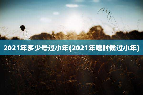 2021年多少号过小年(2021年啥时候过小年)