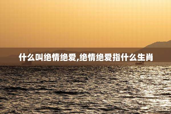 什么叫绝情绝爱,绝情绝爱指什么生肖