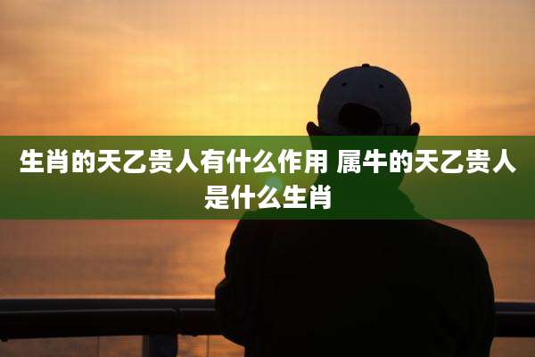 生肖的天乙贵人有什么作用 属牛的天乙贵人是什么生肖