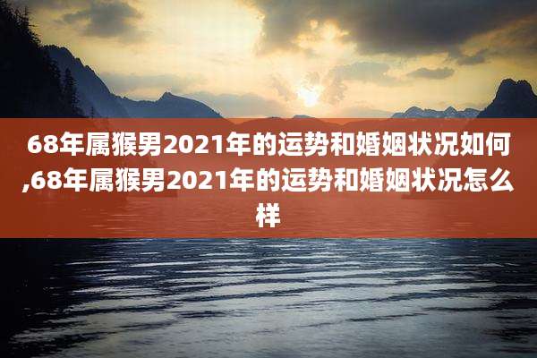 68年属猴男2021年的运势和婚姻状况如何,68年属猴男2021年的运势和婚姻状况怎么样