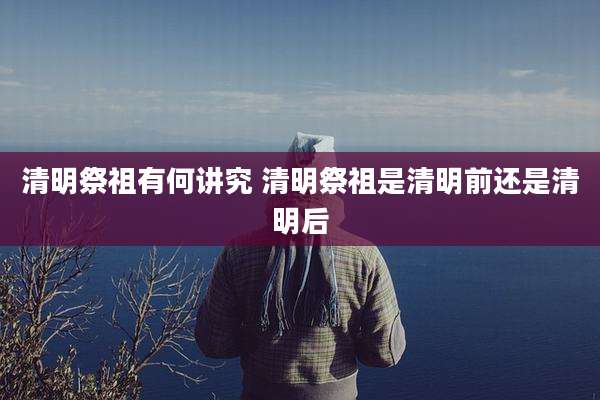 清明祭祖有何讲究 清明祭祖是清明前还是清明后