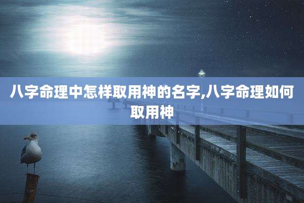 八字命理中怎样取用神的名字,八字命理如何取用神