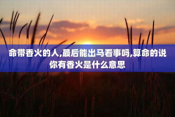 命带香火的人,最后能出马看事吗,算命的说你有香火是什么意思