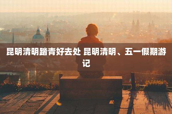 昆明清明踏青好去处 昆明清明、五一假期游记