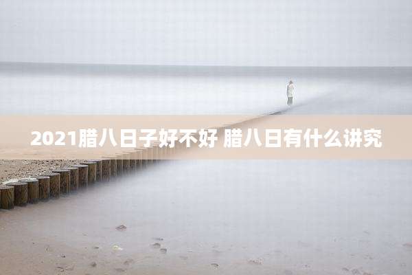 2021腊八日子好不好 腊八日有什么讲究