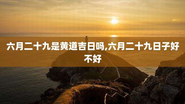 六月二十九是黄道吉日吗,六月二十九日子好不好