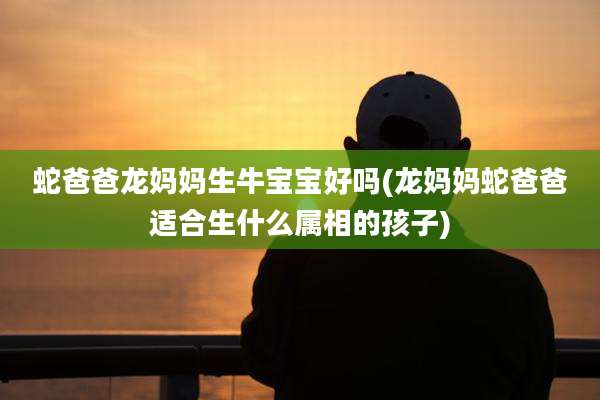 蛇爸爸龙妈妈生牛宝宝好吗(龙妈妈蛇爸爸适合生什么属相的孩子)