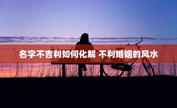 名字不吉利如何化解 不利婚姻的风水