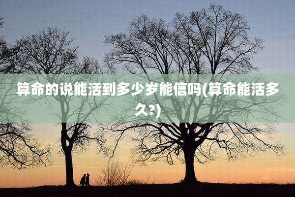 算命的说能活到多少岁能信吗(算命能活多久?)