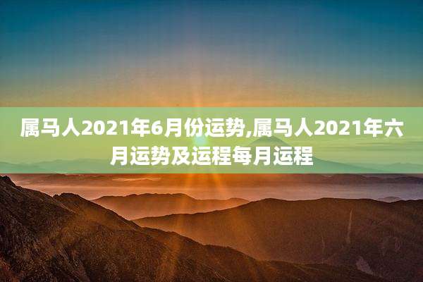 属马人2021年6月份运势,属马人2021年六月运势及运程每月运程