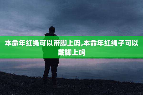 本命年红绳可以带脚上吗,本命年红绳子可以戴脚上吗