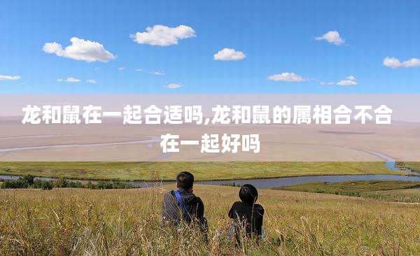 龙和鼠在一起合适吗,龙和鼠的属相合不合 在一起好吗
