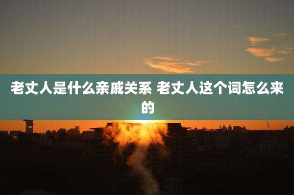 老丈人是什么亲戚关系 老丈人这个词怎么来的