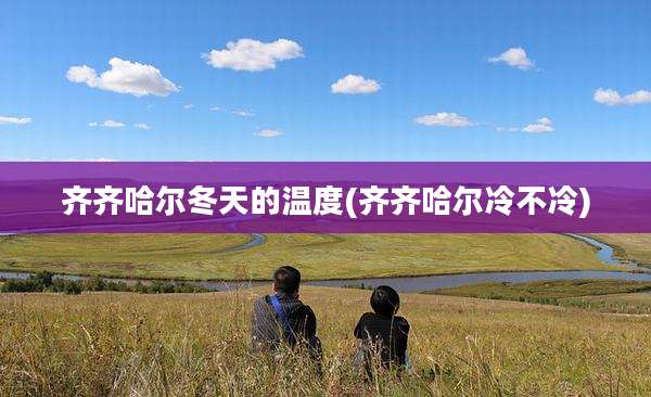 齐齐哈尔冬天的温度(齐齐哈尔冷不冷)