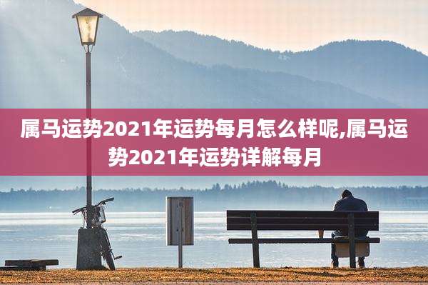属马运势2021年运势每月怎么样呢,属马运势2021年运势详解每月