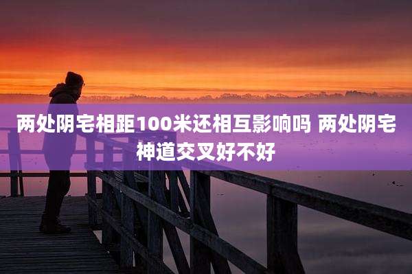两处阴宅相距100米还相互影响吗 两处阴宅神道交叉好不好