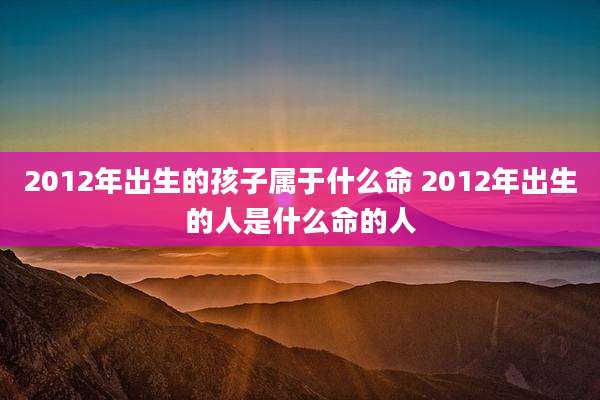 2012年出生的孩子属于什么命 2012年出生的人是什么命的人