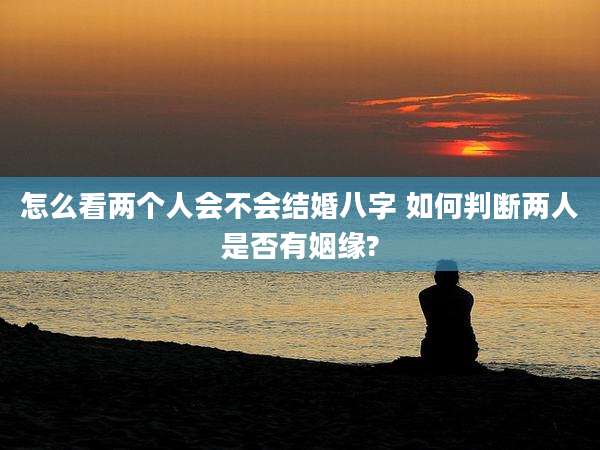 怎么看两个人会不会结婚八字 如何判断两人是否有姻缘?