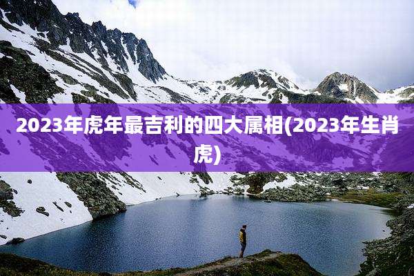 2023年虎年最吉利的四大属相(2023年生肖虎)