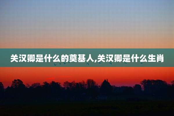 关汉卿是什么的奠基人,关汉卿是什么生肖