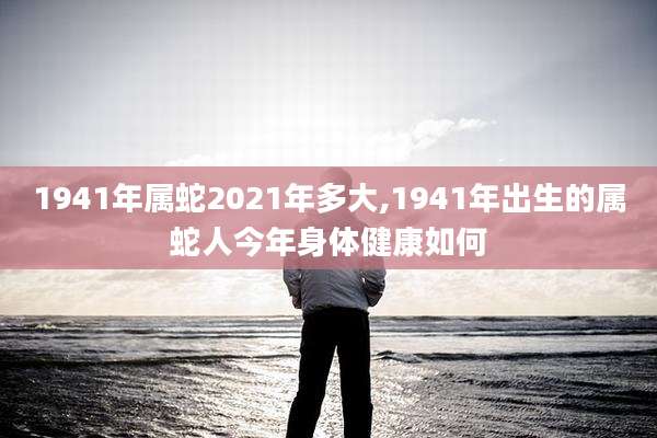 1941年属蛇2021年多大,1941年出生的属蛇人今年身体健康如何