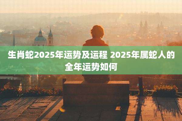 生肖蛇2025年运势及运程 2025年属蛇人的全年运势如何