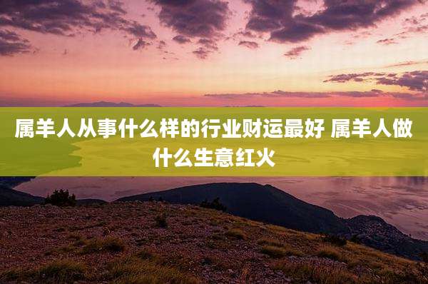 属羊人从事什么样的行业财运最好 属羊人做什么生意红火