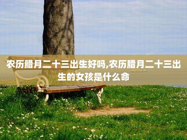 农历腊月二十三出生好吗,农历腊月二十三出生的女孩是什么命