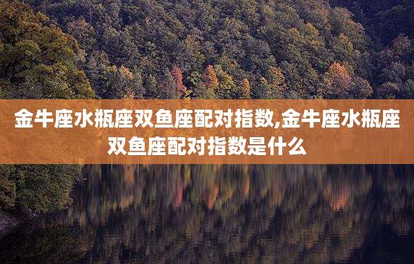 金牛座水瓶座双鱼座配对指数,金牛座水瓶座双鱼座配对指数是什么