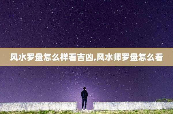 风水罗盘怎么样看吉凶,风水师罗盘怎么看