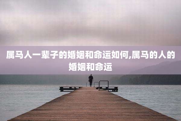 属马人一辈子的婚姻和命运如何,属马的人的婚姻和命运
