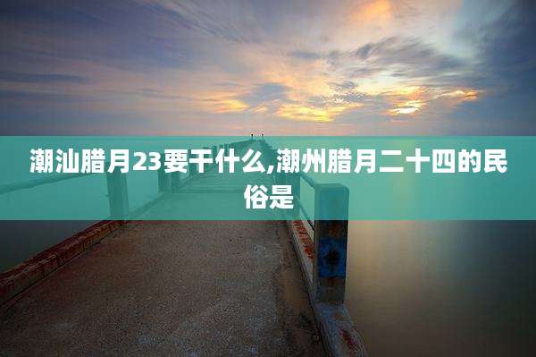 潮汕腊月23要干什么,潮州腊月二十四的民俗是