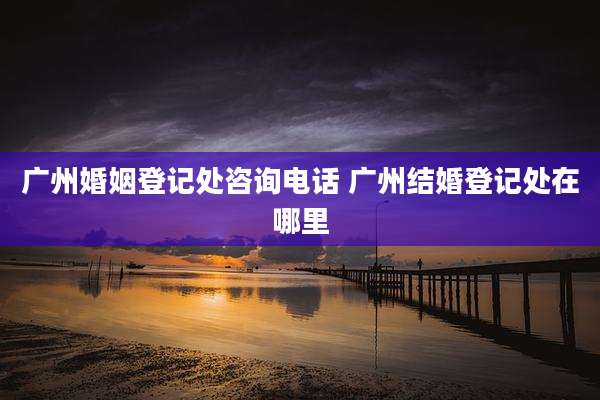 广州婚姻登记处咨询电话 广州结婚登记处在哪里