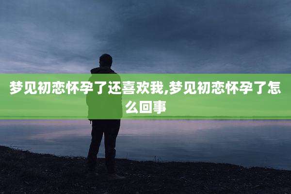 梦见初恋怀孕了还喜欢我,梦见初恋怀孕了怎么回事