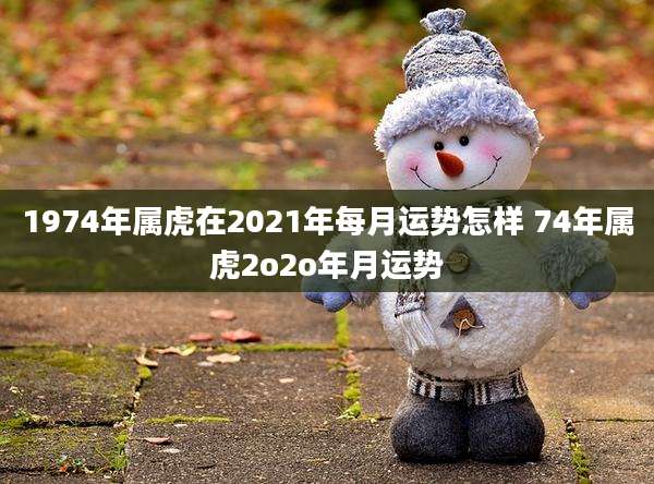 1974年属虎在2021年每月运势怎样 74年属虎2o2o年月运势