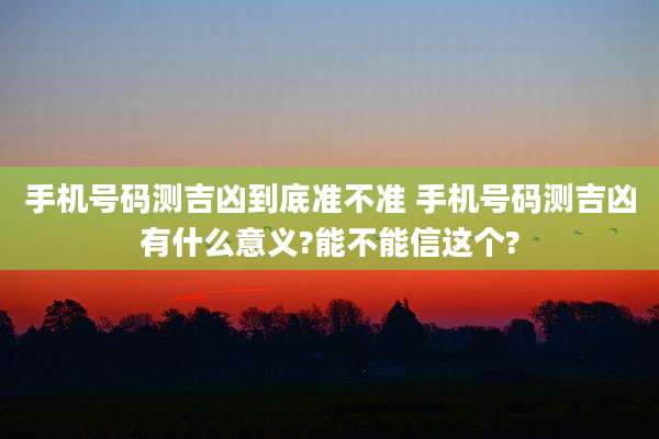 手机号码测吉凶到底准不准 手机号码测吉凶有什么意义?能不能信这个?