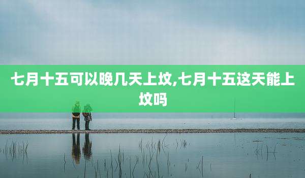 七月十五可以晚几天上坟,七月十五这天能上坟吗