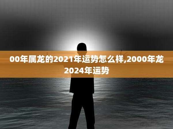00年属龙的2021年运势怎么样,2000年龙2024年运势