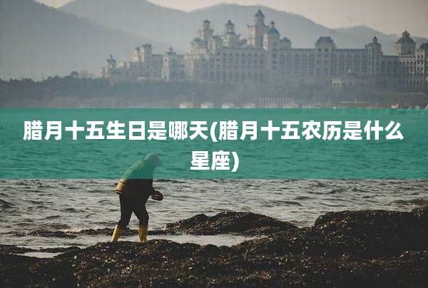 腊月十五生日是哪天(腊月十五农历是什么星座)